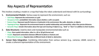 Key Aspects of Representation
This involves creating a model or a map that helps the robot understand and interact with its surroundings.
1. Environmental Models: Various ways to represent the environment, such as:
• Grid Maps: Represent the environment as a grid
• Occupancy Grids: probabilistic information about whether a cell is occupied.
• Feature Maps: Represent specific features or landmarks in the environment, like walls, obstacles, or objects.
• Topological Maps: Represent the environment based on spatial relationships and connectivity, rather than precise distances.
• Semantic Maps: Include information about the type and meaning of objects (e.g., "desk" or "door") in addition to their location.
2. Data Structures: Used to store and manipulate environmental data such as
• Maps: Store spatial information, often in a 2D or 3D grid format and
• Graphs: Represent connections between different locations or features and
• Hierarchical Structures: Organize data at different levels of detail or abstraction.
3. Sensor Data Integration: Combining information from various sensors (e.g., cameras, LIDAR, sonar) to
create a coherent representation of the environment.
 
