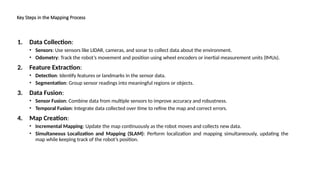 Key Steps in the Mapping Process
1. Data Collection:
• Sensors: Use sensors like LIDAR, cameras, and sonar to collect data about the environment.
• Odometry: Track the robot’s movement and position using wheel encoders or inertial measurement units (IMUs).
2. Feature Extraction:
• Detection: Identify features or landmarks in the sensor data.
• Segmentation: Group sensor readings into meaningful regions or objects.
3. Data Fusion:
• Sensor Fusion: Combine data from multiple sensors to improve accuracy and robustness.
• Temporal Fusion: Integrate data collected over time to refine the map and correct errors.
4. Map Creation:
• Incremental Mapping: Update the map continuously as the robot moves and collects new data.
• Simultaneous Localization and Mapping (SLAM): Perform localization and mapping simultaneously, updating the
map while keeping track of the robot’s position.
 
