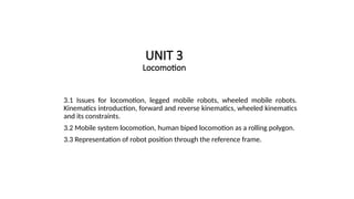 UNIT 3
Locomotion
3.1 Issues for locomotion, legged mobile robots, wheeled mobile robots.
Kinematics introduction, forward and reverse kinematics, wheeled kinematics
and its constraints.
3.2 Mobile system locomotion, human biped locomotion as a rolling polygon.
3.3 Representation of robot position through the reference frame.
 