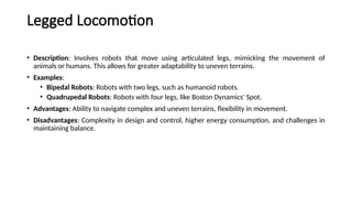 Legged Locomotion
• Description: Involves robots that move using articulated legs, mimicking the movement of
animals or humans. This allows for greater adaptability to uneven terrains.
• Examples:
• Bipedal Robots: Robots with two legs, such as humanoid robots.
• Quadrupedal Robots: Robots with four legs, like Boston Dynamics' Spot.
• Advantages: Ability to navigate complex and uneven terrains, flexibility in movement.
• Disadvantages: Complexity in design and control, higher energy consumption, and challenges in
maintaining balance.
 