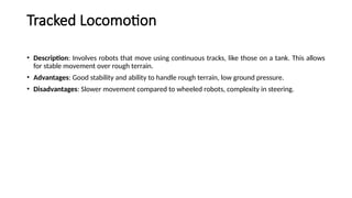 Tracked Locomotion
• Description: Involves robots that move using continuous tracks, like those on a tank. This allows
for stable movement over rough terrain.
• Advantages: Good stability and ability to handle rough terrain, low ground pressure.
• Disadvantages: Slower movement compared to wheeled robots, complexity in steering.
 