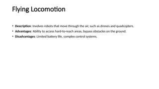 Flying Locomotion
• Description: Involves robots that move through the air, such as drones and quadcopters.
• Advantages: Ability to access hard-to-reach areas, bypass obstacles on the ground.
• Disadvantages: Limited battery life, complex control systems.
 