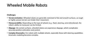 Wheeled Mobile Robots
Challenges:
• Terrain Limitation: Wheeled robots are generally restricted to flat and smooth surfaces, as rough
or highly uneven terrain can hinder their movement.
• Maneuverability: Depending on the type of wheels (e.g., fixed, steering, omni-directional), the
robot's ability to maneuver can be limited.
• Slippage: On certain surfaces, wheeled robots can experience slippage, which complicates
accurate position estimation and control.
• Complex Kinematics: For robots with multiple wheels, especially those with steering capabilities,
kinematic modeling becomes complex.
 