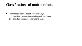 Classifications of mobile robots
• Mobile robots can be classified in two ways:
1. Based on the environment in which they work.
2. Based on the device they use to work.
 