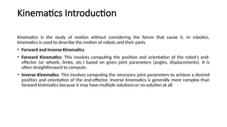 Kinematics Introduction
Kinematics is the study of motion without considering the forces that cause it. In robotics,
kinematics is used to describe the motion of robots and their parts.
• Forward and Inverse Kinematics
• Forward Kinematics: This involves computing the position and orientation of the robot's end-
effector (or wheels, limbs, etc.) based on given joint parameters (angles, displacements). It is
often straightforward to compute.
• Inverse Kinematics: This involves computing the necessary joint parameters to achieve a desired
position and orientation of the end-effector. Inverse kinematics is generally more complex than
forward kinematics because it may have multiple solutions or no solution at all.
 