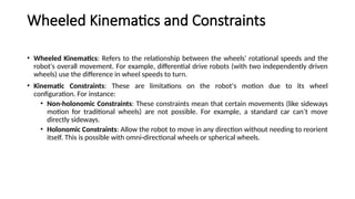 Wheeled Kinematics and Constraints
• Wheeled Kinematics: Refers to the relationship between the wheels' rotational speeds and the
robot's overall movement. For example, differential drive robots (with two independently driven
wheels) use the difference in wheel speeds to turn.
• Kinematic Constraints: These are limitations on the robot's motion due to its wheel
configuration. For instance:
• Non-holonomic Constraints: These constraints mean that certain movements (like sideways
motion for traditional wheels) are not possible. For example, a standard car can’t move
directly sideways.
• Holonomic Constraints: Allow the robot to move in any direction without needing to reorient
itself. This is possible with omni-directional wheels or spherical wheels.
 