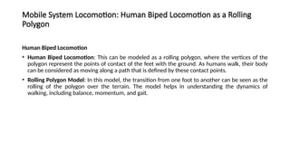 Mobile System Locomotion: Human Biped Locomotion as a Rolling
Polygon
Human Biped Locomotion
• Human Biped Locomotion: This can be modeled as a rolling polygon, where the vertices of the
polygon represent the points of contact of the feet with the ground. As humans walk, their body
can be considered as moving along a path that is defined by these contact points.
• Rolling Polygon Model: In this model, the transition from one foot to another can be seen as the
rolling of the polygon over the terrain. The model helps in understanding the dynamics of
walking, including balance, momentum, and gait.
 
