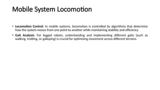 Mobile System Locomotion
• Locomotion Control: In mobile systems, locomotion is controlled by algorithms that determine
how the system moves from one point to another while maintaining stability and efficiency.
• Gait Analysis: For legged robots, understanding and implementing different gaits (such as
walking, trotting, or galloping) is crucial for optimizing movement across different terrains.
 
