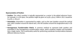 Representation of Position
• Position: The robot's position is typically represented as a vector in the global reference frame.
For example, in a 2D space, the position might be given as (x,y)(x, y)(x,y), while in 3D, it would be
(x,y,z)(x, y, z)(x,y,z).
• Orientation: Orientation is represented by angles, such as the yaw (rotation around the vertical
axis), pitch (rotation around the lateral axis), and roll (rotation around the longitudinal axis) in 3D
space.
• Homogeneous Transformation Matrix: A common method to represent both position and
orientation is the homogeneous transformation matrix, which combines rotation and translation
into a single matrix. This is particularly useful for performing coordinate transformations between
different reference frames.
 