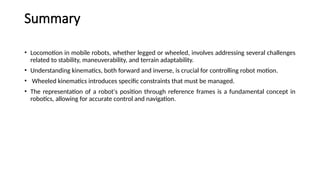 Summary
• Locomotion in mobile robots, whether legged or wheeled, involves addressing several challenges
related to stability, maneuverability, and terrain adaptability.
• Understanding kinematics, both forward and inverse, is crucial for controlling robot motion.
• Wheeled kinematics introduces specific constraints that must be managed.
• The representation of a robot's position through reference frames is a fundamental concept in
robotics, allowing for accurate control and navigation.
 