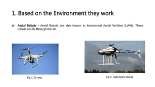 1. Based on the Environment they work
a) Aerial Robots – Aerial Robots are also known as Unmanned Aerial Vehicles (UAVs). These
robots can fly through the air.
Fig 1. Drones Fig 2. Helicopter Robot
 