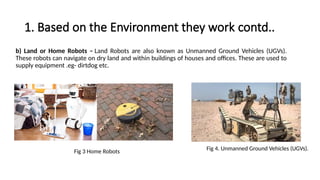 1. Based on the Environment they work contd..
b) Land or Home Robots – Land Robots are also known as Unmanned Ground Vehicles (UGVs).
These robots can navigate on dry land and within buildings of houses and offices. These are used to
supply equipment .eg- dirtdog etc.
Fig 4. Unmanned Ground Vehicles (UGVs).
Fig 3 Home Robots
 