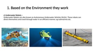 1. Based on the Environment they work
c) Underwater Robots –
Underwater Robots are also known as Autonomous Underwater Vehicles (AUVs). These robots can
direct themselves and travel through water in an efficient manner. eg-submarines etc.
 