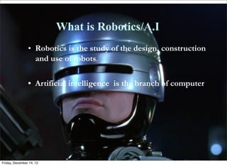 What is Robotics/A.I
                • Robotics is the study of the design, construction
                  and use of robots.

                • Artificial intelligence is the branch of computer
                  science that deals with writing computer
                  programs that can solve problems creatively;
                  "workers in AI hope to imitate or duplicate
                  intelligence in computers and robots"



Friday, December 14, 12
 