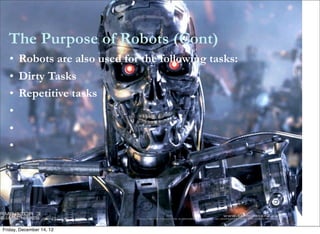 The Purpose of Robots (Cont)
   • Robots are also used for the following tasks:
   • Dirty Tasks
   • Repetitive tasks
   •
   •
   •




Friday, December 14, 12
 