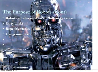 The Purpose of Robots (Cont)
   •   Robots are also used for the following tasks:
   •   Dirty Tasks
   •   Repetitive tasks
   •   Dangerous tasks
   •
   •




Friday, December 14, 12
 