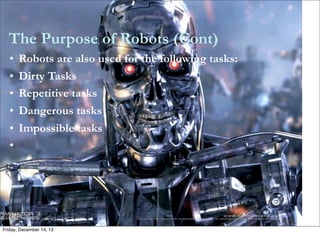 The Purpose of Robots (Cont)
   •   Robots are also used for the following tasks:
   •   Dirty Tasks
   •   Repetitive tasks
   •   Dangerous tasks
   •   Impossible tasks
   •




Friday, December 14, 12
 