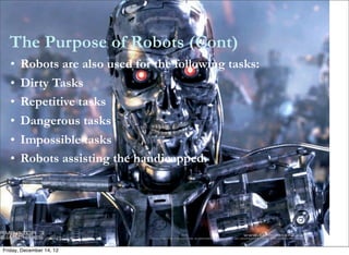 The Purpose of Robots (Cont)
   •   Robots are also used for the following tasks:
   •   Dirty Tasks
   •   Repetitive tasks
   •   Dangerous tasks
   •   Impossible tasks
   •   Robots assisting the handicapped.




Friday, December 14, 12
 