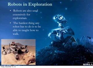 Robots in Exploration
              • Robots are also used
                extensively for
                exploration.
              • The hardest thing any
              	
   robot has to do is to be
              	
   able to taught how to
              	
   walk.




Friday, December 14, 12
 