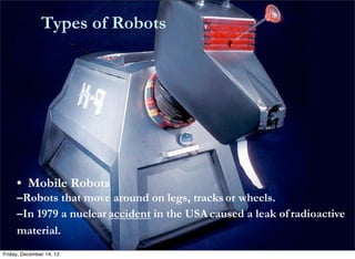                    Types of Robots




            • Mobile Robots
            –Robots that move around on legs, tracks	
  or wheels.
            –In 1979 a nuclear	
  accident in the USA	
  caused a leak of	
  radioactive
            material.
       Friday, December 14, 12
 