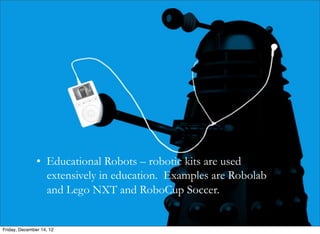 • Educational Robots – robotic kits are used
               	
   extensively in education. Examples are Robolab

               	
   and Lego NXT and RoboCup Soccer.




Friday, December 14, 12
 
