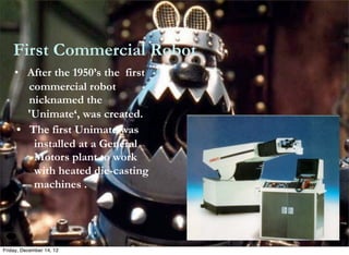 First Commercial Robot
    • After the 1950’s the first
          commercial robot
          nicknamed the
     	
   'Unimate‘, was created.

     • The first Unimate was
           installed at a General
           Motors plant to work
           with heated die-casting
           machines .




Friday, December 14, 12
 