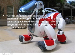 Definition of a Robot
    • "A reprogrammable, multifunctional
       manipulator designed to move material, parts,
       tools, or specialized devices through various
       programmed motions for the performance of a
       variety of tasks" .




Friday, December 14, 12
 