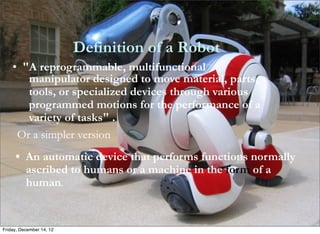 Definition of a Robot
    • "A reprogrammable, multifunctional
       manipulator designed to move material, parts,
       tools, or specialized devices through various
       programmed motions for the performance of a
       variety of tasks" .
     Or a simpler version
     • An automatic device that performs functions normally
       ascribed to humans or a machine in the form of a
       human.


Friday, December 14, 12
 