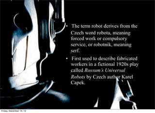 • The term robot derives from the
                            Czech word robota, meaning
                            forced work or compulsory
                            service, or robotnik, meaning
                            serf.
                          • First used to describe fabricated
                          	
   workers in a fictional 1920s play
                          	
   called Rossum’s Universal

                               Robots by Czech author Karel
                               Capek.




Friday, December 14, 12
 