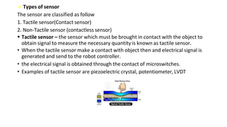  Types of sensor
The sensor are classified as follow
1. Tactile sensor(Contact sensor)
2. Non-Tactile sensor (contactless sensor)
 Tactile sensor – the sensor which must be brought in contact with the object to
obtain signal to measure the necessary quantity is known as tactile sensor.
• When the tactile sensor make a contact with object then and electrical signal is
generated and send to the robot controller.
• the electrical signal is obtained through the contact of microswitches.
• Examples of tactile sensor are piezoelectric crystal, potentiometer, LVDT
 