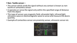  Non- Tactile sensor –
• The sensor which sends the signal without any contact is known as non-
tactile or contactless sensor.
• It operates or sense the signal only within the specified range of distance
from the object.
• This type of sensor uses magnetic field, ultraviolet light, infrared light
ultrasonic wave or electromagnetic wave to sense and measure the desire
quantity.
• Example of contactless sensor are proximity sensor, ultrasonic sensor etc
 