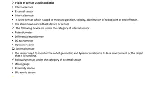  Types of sensor used in robotics
• Internal sensor
• External sensor
 Internal sensor-
• it is the sensor which is used to measure position, velocity, acceleration of robot joint or end effector .
• It is also known as feedback device or sensor
 The following devices is under the category of internal sensor
• Potentiometer
• Differential transformer
• DC tachometer
• Optical encoder
 External sensor-
• the sensor used to monitor the robot geometric and dynamic relation to its task environment or the object
that it is handling.
 Following sensor under the category of external sensor
• strain gauge
• Proximity device
• Ultrasonic sensor

 