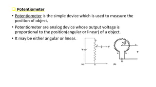  Potentiometer
• Potentiometer is the simple device which is used to measure the
position of object.
• Potentiometer are analog device whose output voltage is
proportional to the position(angular or linear) of a object.
• It may be either angular or linear.
 