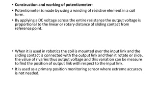 • Construction and working of potentiometer-
• Potentiometer is made by using a winding of resistive element in a coil
form.
• By applying a DC voltage across the entire resistance the output voltage is
proportional to the linear or rotary distance of sliding contact from
reference point.
• When it is used in robotics the coil is mounted over the input link and the
sliding contact is connected with the output link and then it rotate or slide,
the value of r varies thus output voltage and this variation can be measure
to find the position of output link with respect to the input link.
• It is used as a primary position monitoring sensor where extreme accuracy
is not needed.
 