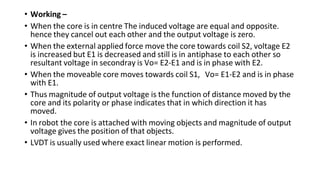 • Working –
• When the core is in centre The induced voltage are equal and opposite.
hence they cancel out each other and the output voltage is zero.
• When the external applied force move the core towards coil S2, voltage E2
is increased but E1 is decreased and still is in antiphase to each other so
resultant voltage in secondray is Vo= E2-E1 and is in phase with E2.
• When the moveable core moves towards coil S1, Vo= E1-E2 and is in phase
with E1.
• Thus magnitude of output voltage is the function of distance moved by the
core and its polarity or phase indicates that in which direction it has
moved.
• In robot the core is attached with moving objects and magnitude of output
voltage gives the position of that objects.
• LVDT is usually used where exact linear motion is performed.
 