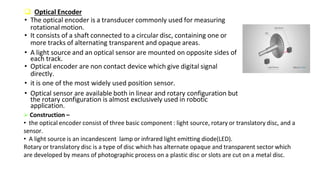  Optical Encoder
• The optical encoder is a transducer commonly used for measuring
rotational motion.
• It consists of a shaft connected to a circular disc, containing one or
more tracks of alternating transparent and opaque areas.
• A light source and an optical sensor are mounted on opposite sides of
each track.
• Optical encoder are non contact device which give digital signal
directly.
• it is one of the most widely used position sensor.
• Optical sensor are available both in linear and rotary configuration but
the rotary configuration is almost exclusively used in robotic
application.
 Construction –
• the optical encoder consist of three basic component : light source, rotary or translatory disc, and a
sensor.
• A light source is an incandescent lamp or infrared light emitting diode(LED).
Rotary or translatory disc is a type of disc which has alternate opaque and transparent sector which
are developed by means of photographic process on a plastic disc or slots are cut on a metal disc.
 