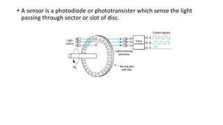 • A sensor is a photodiode or phototransister which sense the light
passing through sector or slot of disc.
 