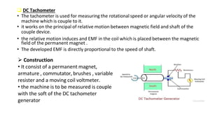  DC Tachometer
• The tachometer is used for measuring the rotational speed or angular velocity of the
machine which is couple to it.
• it works on the principal of relative motion between magnetic field and shaft of the
couple device.
• the relative motion induces and EMF in the coil which is placed between the magnetic
field of the permanent magnet .
• The developed EMF is directly proportional to the speed of shaft.
 Construction
• It consist of a permanent magnet,
armature , commutator, brushes , variable
resister and a moving coil voltmeter.
• the machine is to be measured is couple
with the soft of the DC tachometer
generator
 
