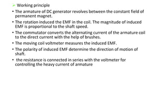  Working principle
• The armature of DC generator revolves between the constant field of
permanent magnet.
• The rotation induced the EMF in the coil. The magnitude of induced
EMF is proportional to the shaft speed.
• The commutator converts the alternating current of the armature coil
to the direct current with the help of brushes.
• The moving coil voltmeter measures the induced EMF.
• The polarity of induced EMF determine the direction of motion of
shaft.
• the resistance is connected in series with the voltmeter for
controlling the heavy current of armature
 