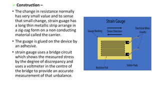 Construction –
• The change in resistance normally
has very small value and to sense
that small change, strain guage has
a long thin metallic strip arrange in
a zig-zag form on a non conducting
material called the carrier.
• The guage is glued on the device by
an adhesive.
• strain gauge uses a bridge circuit
which shows the measured stress
by the degree of discrepancy and
uses a voltmeter in the centre of
the bridge to provide an accurate
measurement of that unbalance.
 