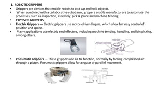 1. ROBOTIC GRIPPERS
• Grippers are devices that enable robots to pick up and hold objects.
• When combined with a collaborative robot arm, grippers enable manufacturers to automate the
processes, such as inspection, assembly, pick & place and machine tending.
• TYPES OF GRIPPERS
• Electric Grippers — Electric grippers use motor-driven fingers, which allow for easy control of
position and speed.
• Many applications use electric end effectors, including machine tending, handling, and bin picking,
among others.
• Pneumatic Grippers — These grippers use air to function, normally by forcing compressed air
through a piston. Pneumatic grippers allow for angular or parallel movement.
 