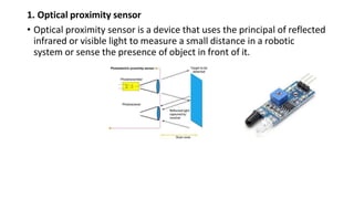 1. Optical proximity sensor
• Optical proximity sensor is a device that uses the principal of reflected
infrared or visible light to measure a small distance in a robotic
system or sense the presence of object in front of it.
 