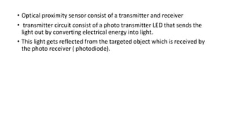 • Optical proximity sensor consist of a transmitter and receiver
• transmitter circuit consist of a photo transmitter LED that sends the
light out by converting electrical energy into light.
• This light gets reflected from the targeted object which is received by
the photo receiver ( photodiode).
 