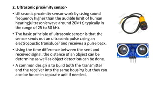 2. Ultrasonic proximity sensor-
• Ultrasonic proximity sensor work by using sound
frequency higher than the audible limit of human
hearing(ultrasonic wave around 20kHz) typically in
the range of 25 to 50 kHz.
• The basic principle of ultrasonic sensor is that the
sensor sends out an ultrasonic pulse using an
electrocoustic transducer and receives a pulse back.
• Using the time difference between the sent and
received signal, the distance of an object can be
determine as well as object detection can be done.
• A common design is to build both the transmitter
and the receiver into the same housing but they can
also be house in separate unit if needed.
 