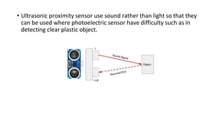 • Ultrasonic proximity sensor use sound rather than light so that they
can be used where photoelectric sensor have difficulty such as in
detecting clear plastic object.
 