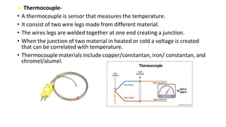  Thermocouple-
• A thermocouple is sensor that measures the temperature.
• It consist of two wire legs made from different material.
• The wires legs are welded together at one end creating a junction.
• When the junction of two material in heated or cold a voltage is created
that can be correlated with temperature.
• Thermocouple materials include copper/constantan, iron/ constantan, and
chromel/alumel.
 