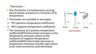  Thermistor –
• The thermistor is a temperature sensing
device whose resistance is a function of its
temperature.
• Thermistor are available in two types-
1. PTC (positive temperature coefficient)
2. NTC (negative temperature coefficient)
• The resistance of a positive temperature
coefficient(PTC) thermistor increases as the
temperature increases where as the
resistance of negative temperature
coefficient(NTC) thermistor decrease as
temperature increases and this type seems
to be most commonly used thermistor
 