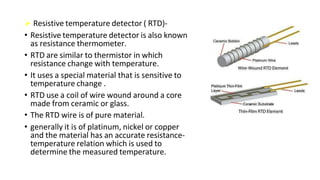  Resistive temperature detector ( RTD)-
• Resistive temperature detector is also known
as resistance thermometer.
• RTD are similar to thermistor in which
resistance change with temperature.
• It uses a special material that is sensitive to
temperature change .
• RTD use a coil of wire wound around a core
made from ceramic or glass.
• The RTD wire is of pure material.
• generally it is of platinum, nickel or copper
and the material has an accurate resistance-
temperature relation which is used to
determine the measured temperature.
 