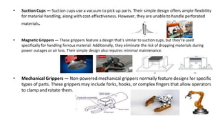 • Suction Cups — Suction cups use a vacuum to pick up parts. Their simple design offers ample flexibility
for material handling, along with cost-effectiveness. However, they are unable to handle perforated
materials.
• Magnetic Grippers — These grippers feature a design that’s similar to suction cups, but they’re used
specifically for handling ferrous material. Additionally, they eliminate the risk of dropping materials during
power outages or air loss. Their simple design also requires minimal maintenance.
• Mechanical Grippers — Non-powered mechanical grippers normally feature designs for specific
types of parts. These grippers may include forks, hooks, or complex fingers that allow operators
to clamp and rotate them.
 