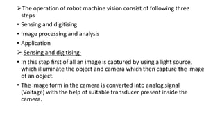 The operation of robot machine vision consist of following three
steps
• Sensing and digitising
• Image processing and analysis
• Application
 Sensing and digitising-
• In this step first of all an image is captured by using a light source,
which illuminate the object and camera which then capture the image
of an object.
• The image form in the camera is converted into analog signal
(Voltage) with the help of suitable transducer present inside the
camera.
 